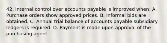 42. Internal control over accounts payable is improved when: A. Purchase orders show approved prices. B. Informal bids are obtained. C. Annual trial balance of accounts payable subsidiary ledgers is required. D. Payment is made upon approval of the purchasing agent.