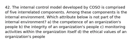 42. The internal control model developed by COSO is comprised of five interrelated components. Among these components is the internal environment. Which attribute below is not part of the internal environment? a) the competence of an organization's people b) the integrity of an organization's people c) monitoring activities within the organization itself d) the ethical values of an organization's people