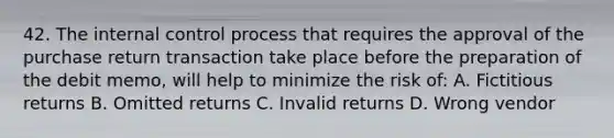 42. The internal control process that requires the approval of the purchase return transaction take place before the preparation of the debit memo, will help to minimize the risk of: A. Fictitious returns B. Omitted returns C. Invalid returns D. Wrong vendor