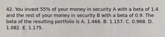 42. You invest 55% of your money in security A with a beta of 1.4 and the rest of your money in security B with a beta of 0.9. The beta of the resulting portfolio is A. 1.466. B. 1.157. C. 0.968. D. 1.082. E. 1.175.