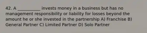 42. A ___________ invests money in a business but has no management responsibility or liability for losses beyond the amount he or she invested in the partnership A) Franchise B) General Partner C) Limited Partner D) Solo Partner