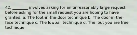 42. ________ involves asking for an unreasonably large request before asking for the small request you are hoping to have granted. a. The foot-in-the-door technique b. The door-in-the-face technique c. The lowball technique d. The 'but you are free' technique