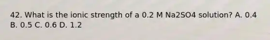 42. What is the ionic strength of a 0.2 M Na2SO4 solution? A. 0.4 B. 0.5 C. 0.6 D. 1.2