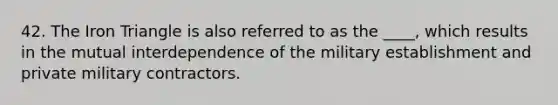42. The Iron Triangle is also referred to as the ____, which results in the mutual interdependence of the military establishment and private military contractors.