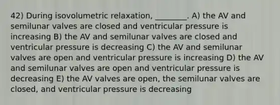 42) During isovolumetric relaxation, ________. A) the AV and semilunar valves are closed and ventricular pressure is increasing B) the AV and semilunar valves are closed and ventricular pressure is decreasing C) the AV and semilunar valves are open and ventricular pressure is increasing D) the AV and semilunar valves are open and ventricular pressure is decreasing E) the AV valves are open, the semilunar valves are closed, and ventricular pressure is decreasing