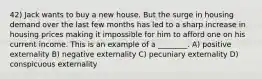 42) Jack wants to buy a new house. But the surge in housing demand over the last few months has led to a sharp increase in housing prices making it impossible for him to afford one on his current income. This is an example of a ________. A) positive externality B) negative externality C) pecuniary externality D) conspicuous externality