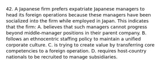 42. A Japanese firm prefers expatriate Japanese managers to head its foreign operations because these managers have been socialized into the firm while employed in Japan. This indicates that the firm: A. believes that such managers cannot progress beyond middle-manager positions in their parent company. B. follows an ethnocentric staffing policy to maintain a unified corporate culture. C. is trying to create value by transferring core competencies to a foreign operation. D. requires host-country nationals to be recruited to manage subsidiaries.