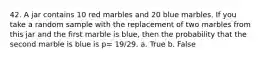 42. A jar contains 10 red marbles and 20 blue marbles. If you take a random sample with the replacement of two marbles from this jar and the first marble is blue, then the probability that the second marble is blue is p= 19/29. a. True b. False