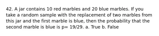 42. A jar contains 10 red marbles and 20 blue marbles. If you take a random sample with the replacement of two marbles from this jar and the first marble is blue, then the probability that the second marble is blue is p= 19/29. a. True b. False