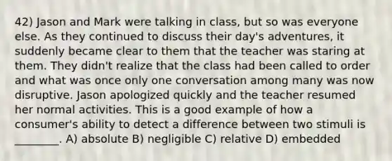 42) Jason and Mark were talking in class, but so was everyone else. As they continued to discuss their day's adventures, it suddenly became clear to them that the teacher was staring at them. They didn't realize that the class had been called to order and what was once only one conversation among many was now disruptive. Jason apologized quickly and the teacher resumed her normal activities. This is a good example of how a consumer's ability to detect a difference between two stimuli is ________. A) absolute B) negligible C) relative D) embedded