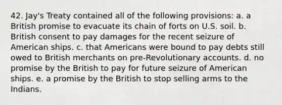 42. Jay's Treaty contained all of the following provisions: a. a British promise to evacuate its chain of forts on U.S. soil. b. British consent to pay damages for the recent seizure of American ships. c. that Americans were bound to pay debts still owed to British merchants on pre-Revolutionary accounts. d. no promise by the British to pay for future seizure of American ships. e. a promise by the British to stop selling arms to the Indians.