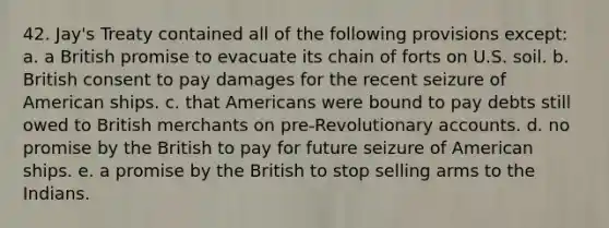 42. Jay's Treaty contained all of the following provisions except: a. a British promise to evacuate its chain of forts on U.S. soil. b. British consent to pay damages for the recent seizure of American ships. c. that Americans were bound to pay debts still owed to British merchants on pre-Revolutionary accounts. d. no promise by the British to pay for future seizure of American ships. e. a promise by the British to stop selling arms to the Indians.