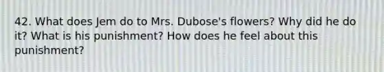 42. What does Jem do to Mrs. Dubose's flowers? Why did he do it? What is his punishment? How does he feel about this punishment?