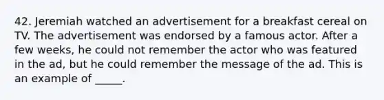 42. Jeremiah watched an advertisement for a breakfast cereal on TV. The advertisement was endorsed by a famous actor. After a few weeks, he could not remember the actor who was featured in the ad, but he could remember the message of the ad. This is an example of _____.