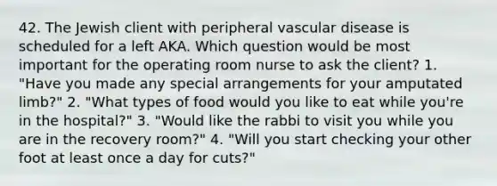 42. The Jewish client with peripheral vascular disease is scheduled for a left AKA. Which question would be most important for the operating room nurse to ask the client? 1. "Have you made any special arrangements for your amputated limb?" 2. "What types of food would you like to eat while you're in the hospital?" 3. "Would like the rabbi to visit you while you are in the recovery room?" 4. "Will you start checking your other foot at least once a day for cuts?"