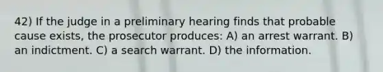 42) If the judge in a preliminary hearing finds that probable cause exists, the prosecutor produces: A) an arrest warrant. B) an indictment. C) a search warrant. D) the information.