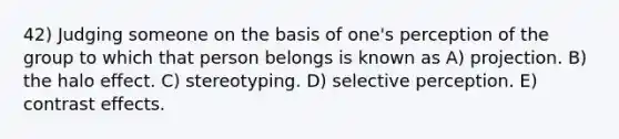 42) Judging someone on the basis of one's perception of the group to which that person belongs is known as A) projection. B) the halo effect. C) stereotyping. D) selective perception. E) contrast effects.