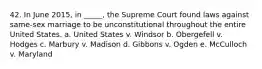 42. In June 2015, in _____, the Supreme Court found laws against same-sex marriage to be unconstitutional throughout the entire United States. a. United States v. Windsor b. Obergefell v. Hodges c. Marbury v. Madison d. Gibbons v. Ogden e. McCulloch v. Maryland