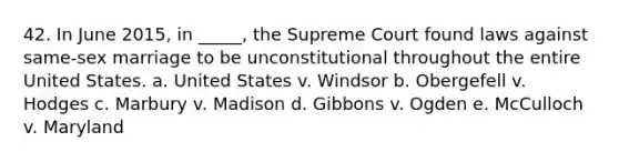 42. In June 2015, in _____, the Supreme Court found laws against same-sex marriage to be unconstitutional throughout the entire United States. a. United States v. Windsor b. Obergefell v. Hodges c. Marbury v. Madison d. Gibbons v. Ogden e. McCulloch v. Maryland