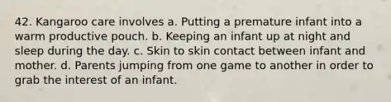 42. Kangaroo care involves a. Putting a premature infant into a warm productive pouch. b. Keeping an infant up at night and sleep during the day. c. Skin to skin contact between infant and mother. d. Parents jumping from one game to another in order to grab the interest of an infant.