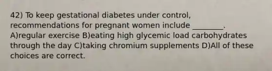 42) To keep gestational diabetes under control, recommendations for pregnant women include ________. A)regular exercise B)eating high glycemic load carbohydrates through the day C)taking chromium supplements D)All of these choices are correct.