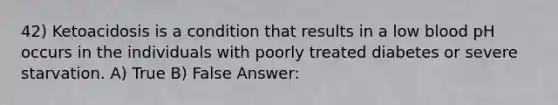 42) Ketoacidosis is a condition that results in a low blood pH occurs in the individuals with poorly treated diabetes or severe starvation. A) True B) False Answer: