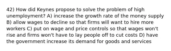 42) How did Keynes propose to solve the problem of high unemployment? A) increase the growth rate of the money supply B) allow wages to decline so that firms will want to hire more workers C) put on wage and price controls so that wages won't rise and firms won't have to lay people off to cut costs D) have the government increase its demand for goods and services