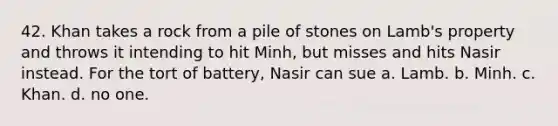 42. Khan takes a rock from a pile of stones on Lamb's property and throws it intending to hit Minh, but misses and hits Nasir instead. For the tort of battery, Nasir can sue a. Lamb. b. Minh. c. Khan. d. no one.