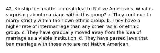 42. Kinship ties matter a great deal to Native Americans. What is surprising about marriage within this group? a. They continue to marry strictly within their own ethnic group. b. They have a higher rate of intermarriage than any other racial or ethnic group. c. They have gradually moved away from the idea of marriage as a viable institution. d. They have passed laws that ban marriage with those who are not Native American.