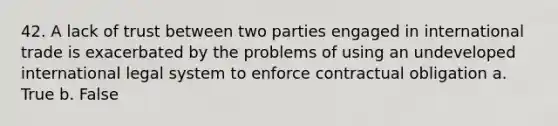 42. A lack of trust between two parties engaged in international trade is exacerbated by the problems of using an undeveloped international legal system to enforce contractual obligation a. True b. False