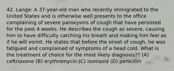 42. Lange: A 37-year-old man who recently immigrated to the United States and is otherwise well presents to the office complaining of severe paroxysms of cough that have persisted for the past 4 weeks. He describes the cough as severe, causing him to have difficulty catching his breath and making him feel as if he will vomit. He states that before the onset of cough, he was fatigued and complained of symptoms of a head cold. What is the treatment of choice for the most likely diagnosis?? (A) ceftriaxone (B) erythromycin (C) isoniazid (D) penicillin