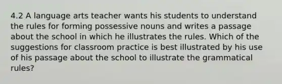 4.2 A language arts teacher wants his students to understand the rules for forming possessive nouns and writes a passage about the school in which he illustrates the rules. Which of the suggestions for classroom practice is best illustrated by his use of his passage about the school to illustrate the grammatical rules?