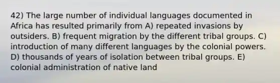 42) The large number of individual languages documented in Africa has resulted primarily from A) repeated invasions by outsiders. B) frequent migration by the different tribal groups. C) introduction of many different languages by the colonial powers. D) thousands of years of isolation between tribal groups. E) colonial administration of native land