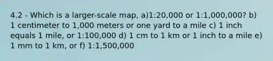 4.2 - Which is a larger-scale map, a)1:20,000 or 1:1,000,000? b) 1 centimeter to 1,000 meters or one yard to a mile c) 1 inch equals 1 mile, or 1:100,000 d) 1 cm to 1 km or 1 inch to a mile e) 1 mm to 1 km, or f) 1:1,500,000