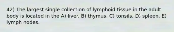 42) The largest single collection of lymphoid tissue in the adult body is located in the A) liver. B) thymus. C) tonsils. D) spleen. E) lymph nodes.