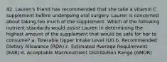 42. Lauren's friend has recommended that she take a vitamin C supplement before undergoing oral surgery. Lauren is concerned about taking too much of the supplement. Which of the following nutrient standards would assist Lauren in determining the highest amount of the supplement that would be safe for her to consume? a. Tolerable Upper Intake Level (UI) b. Recommended Dietary Allowance (RDA) c. Estimated Average Requirement (EAR) d. Acceptable Macronutrient Distribution Range (AMDR)