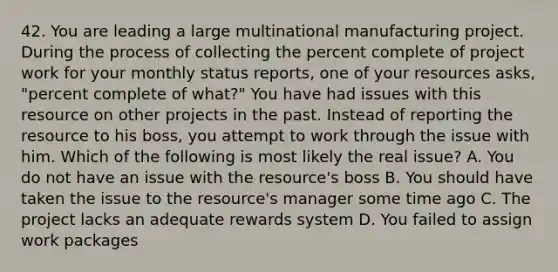 42. You are leading a large multinational manufacturing project. During the process of collecting the percent complete of project work for your monthly status reports, one of your resources asks, "percent complete of what?" You have had issues with this resource on other projects in the past. Instead of reporting the resource to his boss, you attempt to work through the issue with him. Which of the following is most likely the real issue? A. You do not have an issue with the resource's boss B. You should have taken the issue to the resource's manager some time ago C. The project lacks an adequate rewards system D. You failed to assign work packages