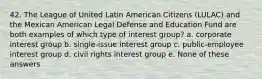 42. The League of United Latin American Citizens (LULAC) and the Mexican American Legal Defense and Education Fund are both examples of which type of interest group? a. corporate interest group b. single-issue interest group c. public-employee interest group d. civil rights interest group e. None of these answers