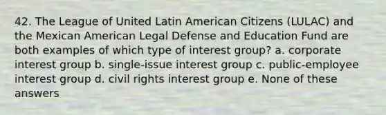 42. The League of United Latin American Citizens (LULAC) and the Mexican American Legal Defense and Education Fund are both examples of which type of interest group? a. corporate interest group b. single-issue interest group c. public-employee interest group d. civil rights interest group e. None of these answers