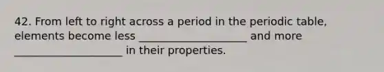 42. From left to right across a period in <a href='https://www.questionai.com/knowledge/kIrBULvFQz-the-periodic-table' class='anchor-knowledge'>the periodic table</a>, elements become less ____________________ and more ____________________ in their properties.