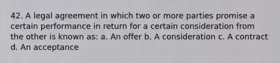 42. A legal agreement in which two or more parties promise a certain performance in return for a certain consideration from the other is known as: a. An offer b. A consideration c. A contract d. An acceptance