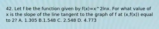 42. Let f be the function given by f(x)=x^2lnx. For what value of x is the slope of the line tangent to the graph of f at (x,f(x)) equal to 2? A. 1.305 B.1.548 C. 2.548 D. 4.773