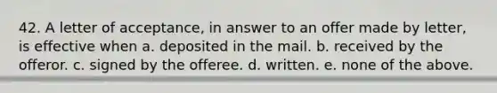 42. A letter of acceptance, in answer to an offer made by letter, is effective when a. deposited in the mail. b. received by the offeror. c. signed by the offeree. d. written. e. none of the above.