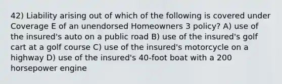 42) Liability arising out of which of the following is covered under Coverage E of an unendorsed Homeowners 3 policy? A) use of the insured's auto on a public road B) use of the insured's golf cart at a golf course C) use of the insured's motorcycle on a highway D) use of the insured's 40-foot boat with a 200 horsepower engine