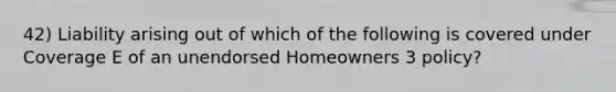 42) Liability arising out of which of the following is covered under Coverage E of an unendorsed Homeowners 3 policy?