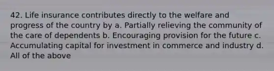 42. Life insurance contributes directly to the welfare and progress of the country by a. Partially relieving the community of the care of dependents b. Encouraging provision for the future c. Accumulating capital for investment in commerce and industry d. All of the above