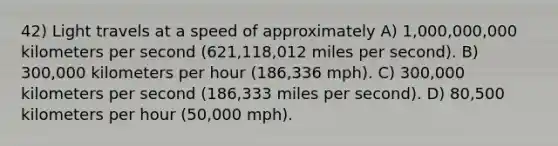 42) Light travels at a speed of approximately A) 1,000,000,000 kilometers per second (621,118,012 miles per second). B) 300,000 kilometers per hour (186,336 mph). C) 300,000 kilometers per second (186,333 miles per second). D) 80,500 kilometers per hour (50,000 mph).