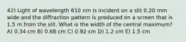 42) Light of wavelength 610 nm is incident on a slit 0.20 mm wide and the diffraction pattern is produced on a screen that is 1.5 m from the slit. What is the width of the central maximum? A) 0.34 cm B) 0.68 cm C) 0.92 cm D) 1.2 cm E) 1.5 cm