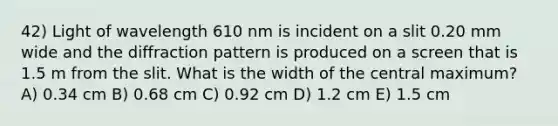 42) Light of wavelength 610 nm is incident on a slit 0.20 mm wide and the diffraction pattern is produced on a screen that is 1.5 m from the slit. What is the width of the central maximum? A) 0.34 cm B) 0.68 cm C) 0.92 cm D) 1.2 cm E) 1.5 cm