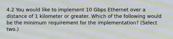 4.2 You would like to implement 10 Gbps Ethernet over a distance of 1 kilometer or greater. Which of the following would be the minimum requirement for the implementation? (Select two.)